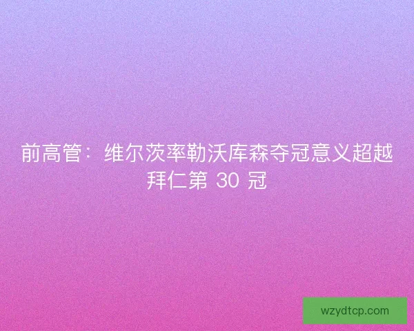 前高管：维尔茨率勒沃库森夺冠意义超越拜仁第 30 冠