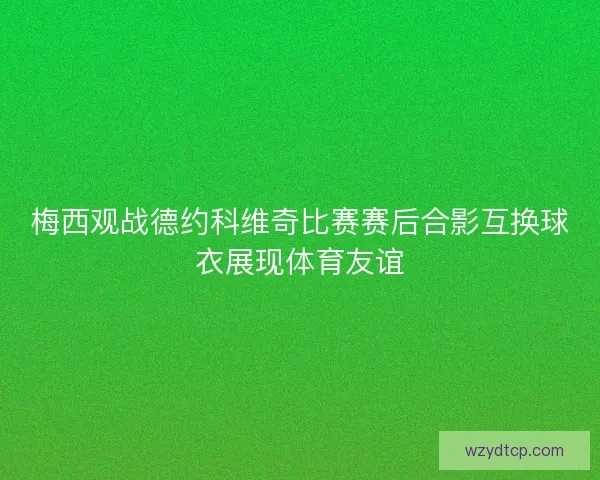 梅西观战德约科维奇比赛赛后合影互换球衣展现体育友谊