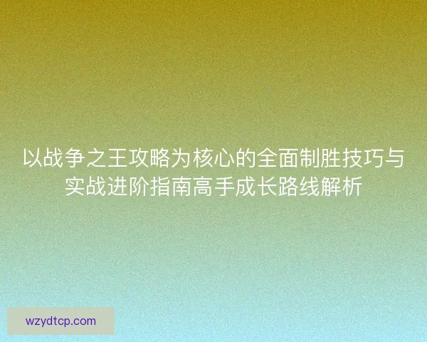 以战争之王攻略为核心的全面制胜技巧与实战进阶指南高手成长路线解析