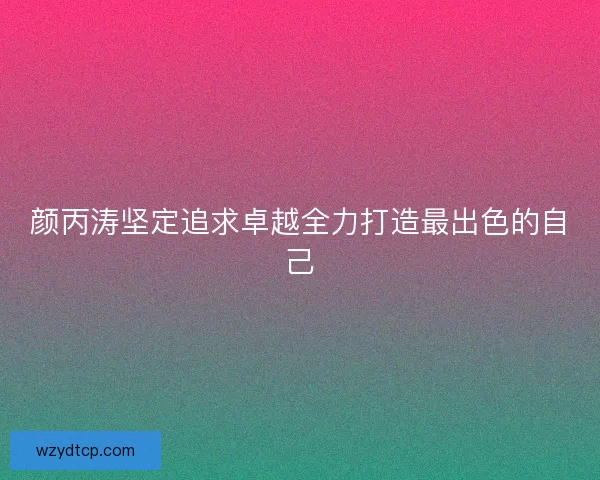颜丙涛坚定追求卓越全力打造最出色的自己