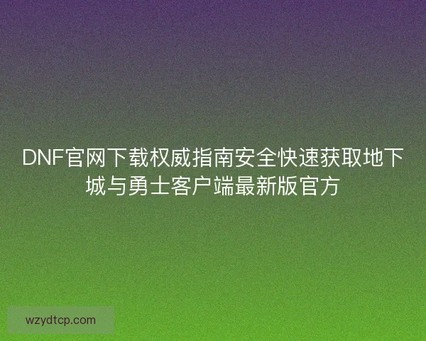 DNF官网下载权威指南安全快速获取地下城与勇士客户端最新版官方