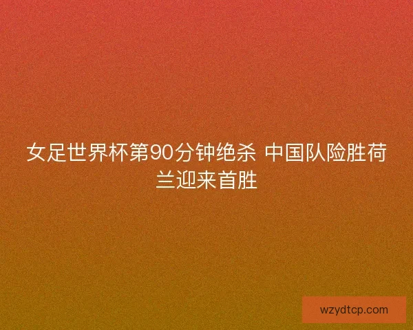 女足世界杯第90分钟绝杀 中国队险胜荷兰迎来首胜 女足世界杯第90分钟绝杀 中国队险胜荷兰迎来首胜