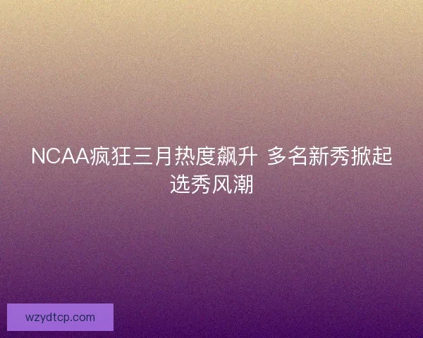 NCAA疯狂三月热度飙升 多名新秀掀起选秀风潮