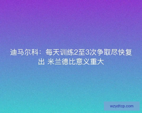 迪马尔科：每天训练2至3次争取尽快复出 米兰德比意义重大