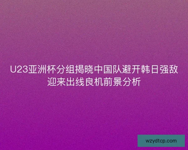 U23亚洲杯分组揭晓中国队避开韩日强敌迎来出线良机前景分析