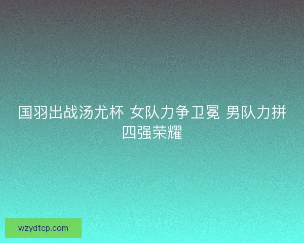 国羽出战汤尤杯 女队力争卫冕 男队力拼四强荣耀