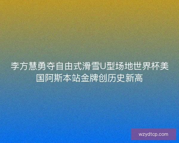 李方慧勇夺自由式滑雪U型场地世界杯美国阿斯本站金牌创历史新高