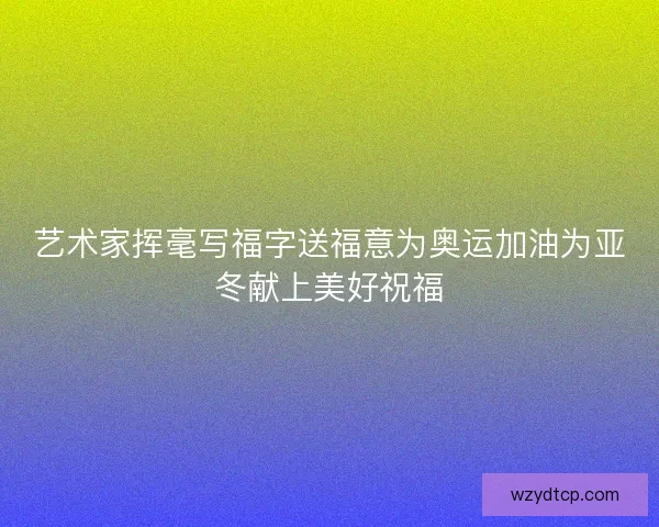 艺术家挥毫写福字送福意为奥运加油为亚冬献上美好祝福