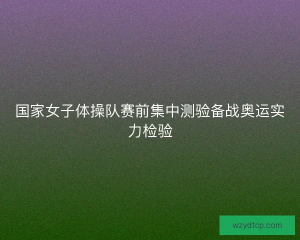国家女子体操队赛前集中测验备战奥运实力检验 国家女子体操队赛前集中测验备战奥运实力检验
