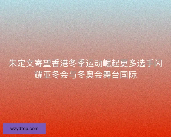 朱定文寄望香港冬季运动崛起更多选手闪耀亚冬会与冬奥会舞台国际 朱定文寄望香港冬季运动崛起更多选手闪耀亚冬会与冬奥会舞台国际