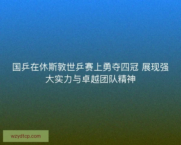 国乒在休斯敦世乒赛上勇夺四冠 展现强大实力与卓越团队精神 国乒在休斯敦世乒赛上勇夺四冠 展现强大实力与卓越团队精神