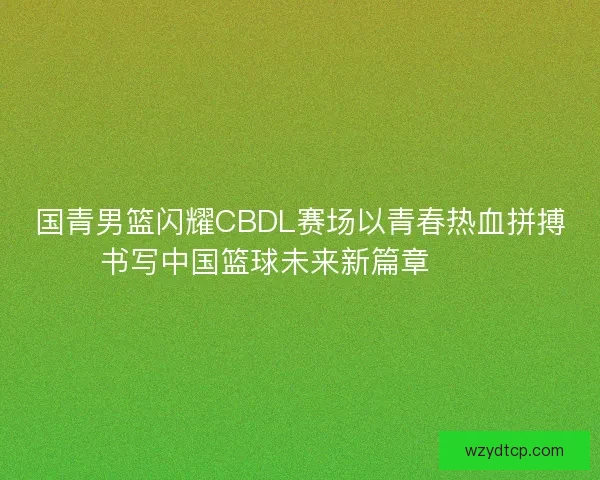 国青男篮闪耀CBDL赛场以青春热血拼搏书写中国篮球未来新篇章 🏀🔥