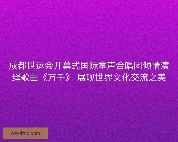 成都世运会开幕式国际童声合唱团倾情演绎歌曲《万千》 展现世界文化交流之美 成都世运会开幕式国际童声合唱团倾情演绎歌曲《万千》 展现世界文化交流之美