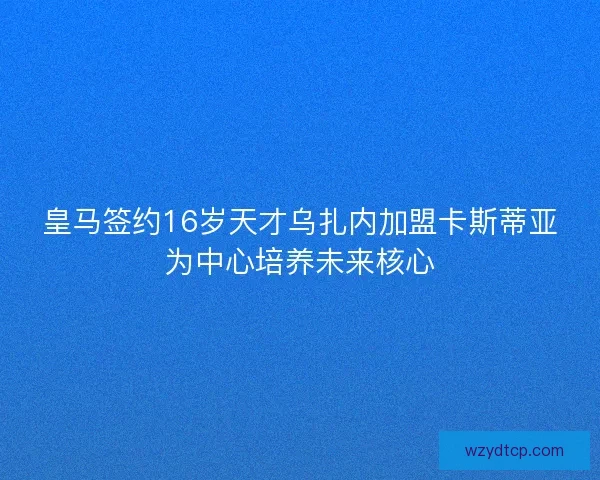 皇马签约16岁天才乌扎内加盟卡斯蒂亚为中心培养未来核心